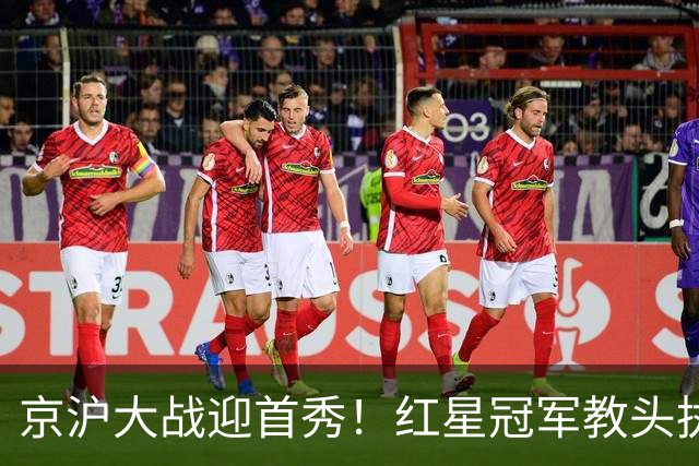 京沪大战迎首秀！红星冠军教头执教申花，四场硬仗连环考验