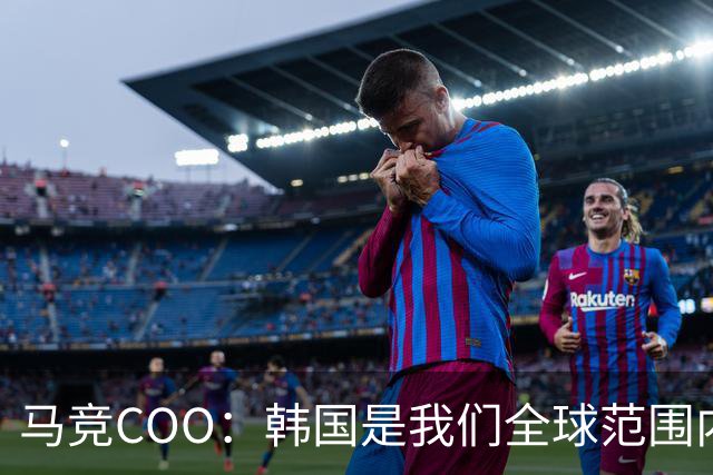 马竞COO：韩国是我们全球范围内最重要的市场之一
